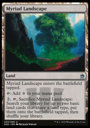 '-Myriad Landscape
Land
This land enters tapped.
%T: Add %C.
%2, %T, Sacrifice this land: Search your library for up to two basic land cards that share a land type, put them onto the battlefield tapped, then shuffle.