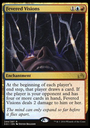 '-Fevered Visions
Enchantment
At the beginning of each player's end step, that player draws a card. If the player is your opponent and has four or more cards in hand, this enchantment deals 2 damage to that player.