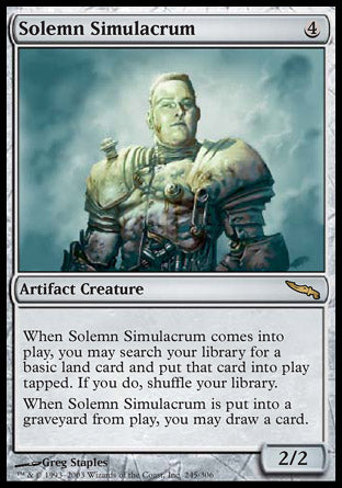 '-Solemn Simulacrum
Artifact Creature â€” Golem
When this creature enters, you may search your library for a basic land card, put that card onto the battlefield tapped, then shuffle.
When this creature dies, you may draw a card.
2/2