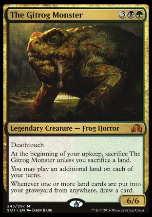 '-The Gitrog Monster
Legendary Creature â€” Frog Horror
Deathtouch
At the beginning of your upkeep, sacrifice The Gitrog Monster unless you sacrifice a land.
You may play an additional land on each of your turns.
Whenever one or more land cards are put into your graveyard from anywhere, draw a card.
6/6