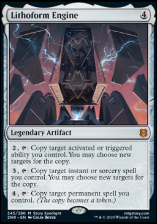 '-Lithoform Engine
Legendary Artifact
%2, %T: Copy target activated or triggered ability you control. You may choose new targets for the copy.
%3, %T: Copy target instant or sorcery spell you control. You may choose new targets for the copy.
%4, %T: Copy target permanent spell you control. (The copy becomes a token.)