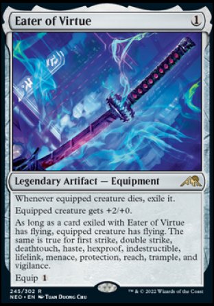 Eater of Virtue
Legendary Artifact — Equipment
Whenever equipped creature dies, exile it.
Equipped creature gets +2/+0.
As long as a card exiled with Eater of Virtue has flying, equipped creature has flying. The same is true for first strike, double strike, deathtouch, haste, hexproof, indestructible, lifelink, menace, protection, reach, trample, and vigilance.
Equip %1