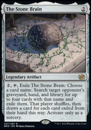 The Stone Brain
Legendary Artifact
%2, %T, Exile The Stone Brain: Choose a card name. Search target opponent's graveyard, hand, and library for up to four cards with that name and exile them. That player shuffles, then draws a card for each card exiled from their hand this way. Activate only as a sorcery.