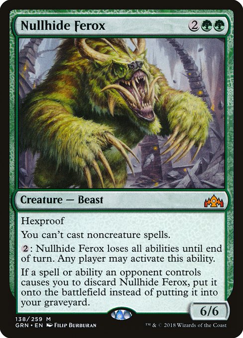 Nullhide Ferox
Creature — Beast
Hexproof
You can't cast noncreature spells.
{2}: This creature loses all abilities until end of turn. Any player may activate this ability.
If a spell or ability an opponent controls causes you to discard this card, put it onto the battlefield instead of putting it into your graveyard.
6/6
