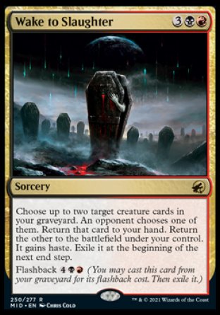 Wake to Slaughter
Sorcery
Choose up to two target creature cards in your graveyard. An opponent chooses one of them. Return that card to your hand. Return the other to the battlefield under your control. It gains haste. Exile it at the beginning of the next end step.
Flashback %4%B%R