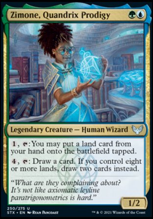 Zimone, Quandrix Prodigy
Legendary Creature — Human Wizard
%1, %T: You may put a land card from your hand onto the battlefield tapped.
%4, %T: Draw a card. If you control eight or more lands, draw two cards instead.
1/2
