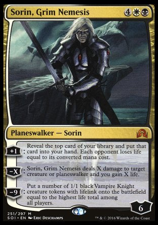'-Sorin, Grim Nemesis
Legendary Planeswalker â€” Sorin
+1
Reveal the top card of your library and put that card into your hand. Each opponent loses life equal to its mana value.
-X
Sorin deals X damage to target creature or planeswalker and you gain X life.
-9
Create a number of 1/1 black Vampire Knight creature tokens with lifelink equal to the highest life total among all players.
Loyalty : 6