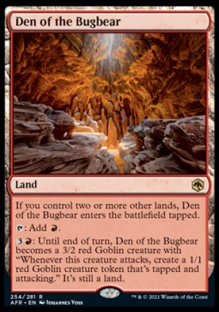 '-Den of the Bugbear
Land
If you control two or more other lands, this land enters tapped.
%T: Add %R.
%3%R: Until end of turn, this land becomes a 3/2 red Goblin creature with "Whenever this creature attacks, create a 1/1 red Goblin creature token that's tapped and attacking." It's still a land.