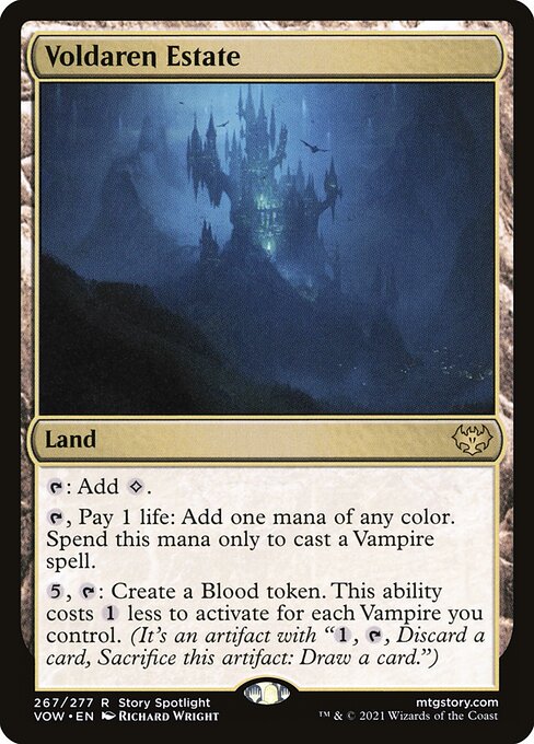 Voldaren Estate
Land
{T}: Add {C}.
{T}, Pay 1 life: Add one mana of any color. Spend this mana only to cast a Vampire spell.
{5}, {T}: Create a Blood token. This ability costs {1} less to activate for each Vampire you control. (It's an artifact with "{1}, {T}, Discard a card, Sacrifice this token: Draw a card.")