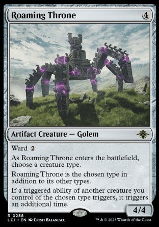 '-Roaming Throne
Artifact Creature â€” Golem
Ward %2
As this creature enters, choose a creature type.
This creature is the chosen type in addition to its other types.
If a triggered ability of another creature you control of the chosen type triggers, it triggers an additional time.
4/4