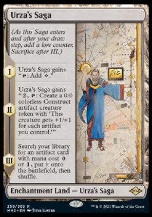 '-Urza's Saga
Enchantment Land â€” Urza's Saga
(As this Saga enters and after your draw step, add a lore counter. Sacrifice after III.)
*S1 Urza's Saga gains "%T: Add %C."
*S2 Urza's Saga gains "%2, %T: Create a 0/0 colorless Construct artifact creature token with 'This creature gets +1/+1 for each artifact you control.'"
*S3 Search your library for an artifact card with mana cost %0 or %1, put it onto the battlefield, then shuffle.