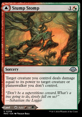 Stump Stomp
Sorcery
Target creature you control deals damage equal to its power to target creature or planeswalker you don't control.
Burnwillow Clearing
Land
This land enters tapped.
%T: Add %R or %G.