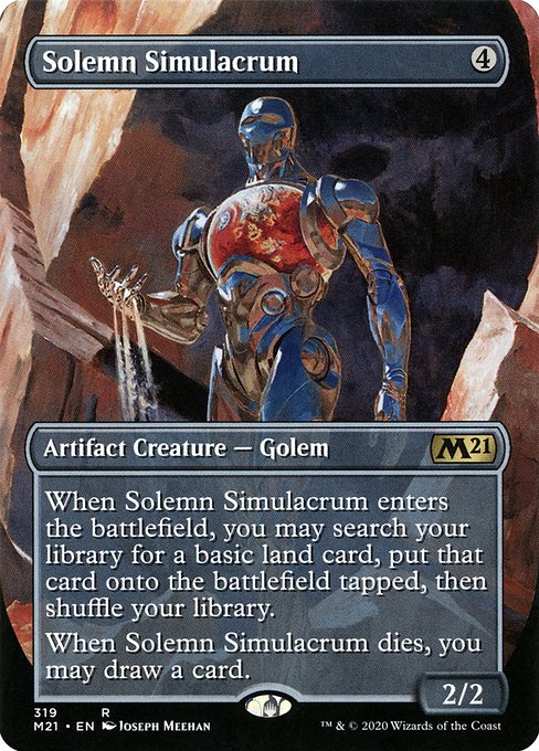 Solemn Simulacrum
Artifact Creature — Golem
When this creature enters, you may search your library for a basic land card, put that card onto the battlefield tapped, then shuffle.
When this creature dies, you may draw a card.
2/2