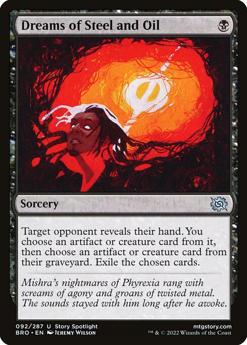 Dreams of Steel and Oil
Sorcery
Target opponent reveals their hand. You choose an artifact or creature card from it, then choose an artifact or creature card from their graveyard. Exile the chosen cards.