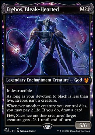 '-Erebos, Bleak-Hearted
Legendary Enchantment Creature â€” God
Indestructible
As long as your devotion to black is less than five, Erebos isn't a creature.
Whenever another creature you control dies, you may pay 2 life. If you do, draw a card.
%1%B, Sacrifice another creature: Target creature gets -2/-1 until end of turn.
5/6