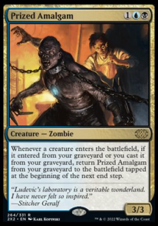 Prized Amalgam
Creature — Zombie
Whenever a creature enters, if it entered from your graveyard or you cast it from your graveyard, return this card from your graveyard to the battlefield tapped at the beginning of the next end step.
3/3