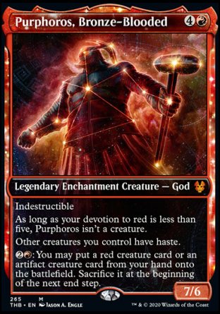 '-Purphoros, Bronze-Blooded
Legendary Enchantment Creature â€” God
Indestructible
As long as your devotion to red is less than five, Purphoros isn't a creature.
Other creatures you control have haste.
%2%R: You may put a red creature card or an artifact creature card from your hand onto the battlefield. Sacrifice it at the beginning of the next end step.
7/6
