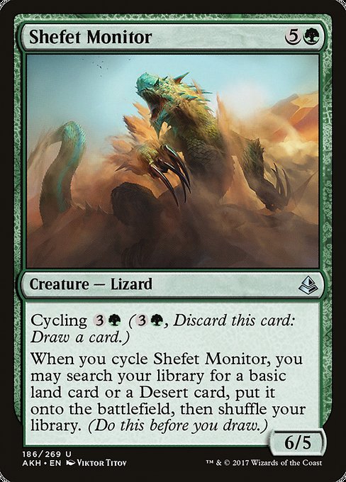 Shefet Monitor
Creature — Lizard
Cycling {3}{G} ({3}{G}, Discard this card: Draw a card.)
When you cycle this card, you may search your library for a basic land card or a Desert card, put it onto the battlefield, then shuffle. (Do this before you draw.)
6/5