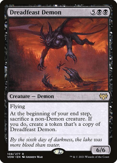 Dreadfeast Demon
Creature — Demon
Flying
At the beginning of your end step, sacrifice a non-Demon creature. If you do, create a token that's a copy of this creature.
6/6