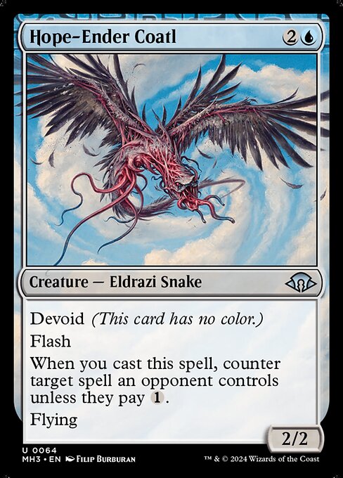 Hope-Ender Coatl
Creature — Eldrazi Snake
Devoid (This card has no color.)
Flash
When you cast this spell, counter target spell an opponent controls unless they pay {1}.
Flying
2/2