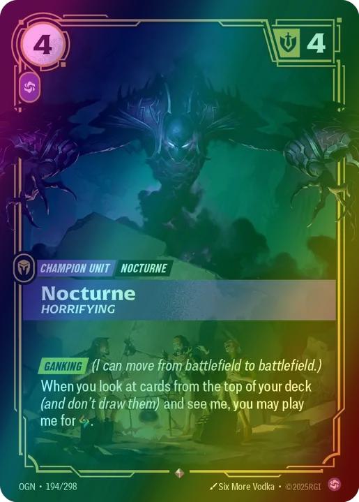 Nocturne - Horrifying
Alternate Art Qualifier: Default Art
Set: Origins
Finish: Foil
Rarity: Rare
Domain: Chaos
Card Text: GANKING (I can move from battlefield to battlefield.) When you look at cards from the top of your deck (and don't draw them) and see me, you may play me for [Power].