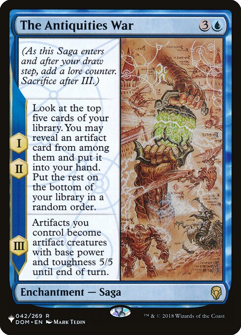 The Antiquities War
Enchantment — Saga
(As this Saga enters and after your draw step, add a lore counter. Sacrifice after III.)
I, II — Look at the top five cards of your library. You may reveal an artifact card from among them and put it into your hand. Put the rest on the bottom of your library in a random order.
III — Artifacts you control become artifact creatures with base power and toughness 5/5 until end of turn.