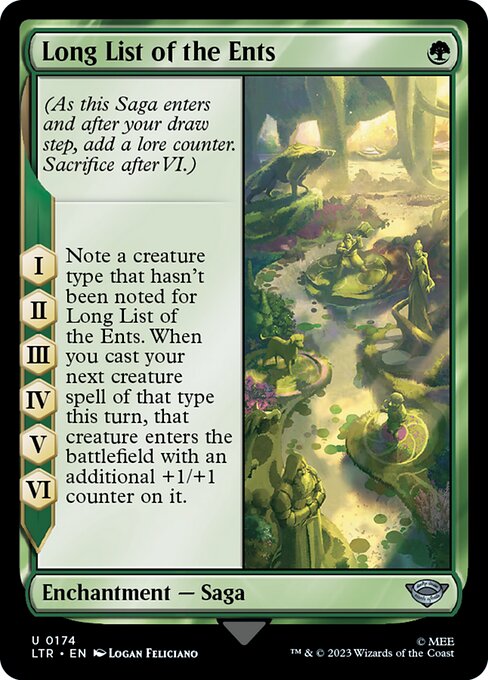 Long List of the Ents
Enchantment — Saga
(As this Saga enters and after your draw step, add a lore counter. Sacrifice after VI.)
I, II, III, IV, V, VI — Note a creature type that hasn't been noted for this Saga. When you next cast a creature spell of that type this turn, that creature enters with an additional +1/+1 counter on it.
