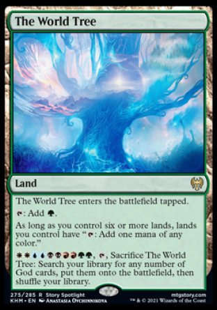 '-The World Tree
Land
This land enters tapped.
%T: Add %G.
As long as you control six or more lands, lands you control have "%T: Add one mana of any color."
%W%W%U%U%B%B%R%R%G%G, %T, Sacrifice this land: Search your library for any number of God cards, put them onto the battlefield, then shuffle.