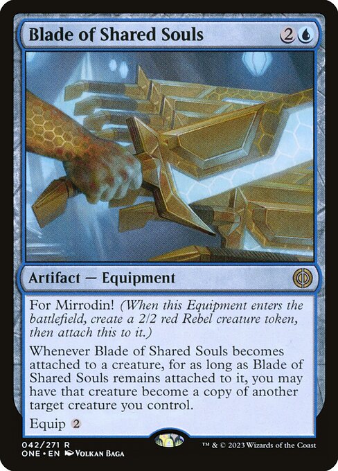 Blade of Shared Souls
Artifact — Equipment
For Mirrodin! (When this Equipment enters, create a 2/2 red Rebel creature token, then attach this to it.)
Whenever this Equipment becomes attached to a creature, for as long as this Equipment remains attached to it, you may have that creature become a copy of another target creature you control.
Equip {2}