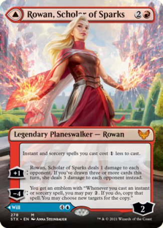 '-Rowan, Scholar of Sparks
Instant and sorcery spells you cast cost %1 less to cast.
+1
Rowan deals 1 damage to each opponent. If you've drawn three or more cards this turn, she deals 3 damage to each opponent.
-4
Will, Scholar of Frost
Instant and sorcery spells you cast cost %1 less to cast.
+1
Up to 1 target creature has base power and toughness 0/2 until your next turn.
-3
Draw 2 cards.
-7
Ly : 4