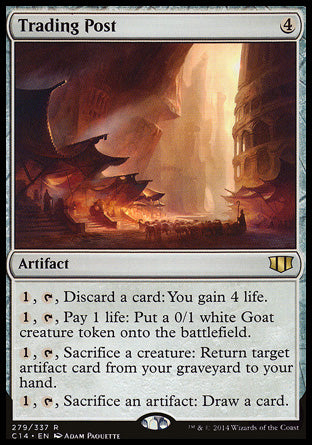 Trading Post
Artifact
%1, %T, Discard a card: You gain 4 life.
%1, %T, Pay 1 life: Create a 0/1 white Goat creature token.
%1, %T, Sacrifice a creature: Return target artifact card from your graveyard to your hand.
%1, %T, Sacrifice an artifact: Draw a card.