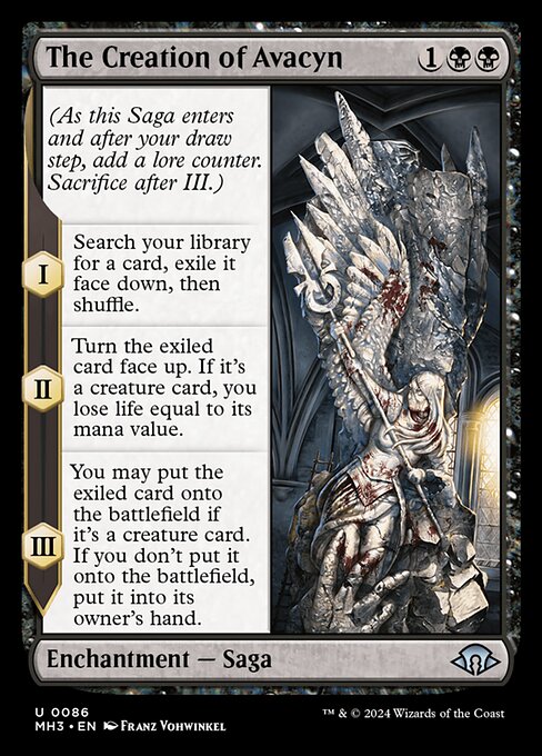The Creation of Avacyn
Enchantment — Saga
(As this Saga enters and after your draw step, add a lore counter. Sacrifice after III.)
I — Search your library for a card, exile it face down, then shuffle.
II — Turn the exiled card face up. If it's a creature card, you lose life equal to its mana value.
III — You may put the exiled card onto the battlefield if it's a creature card. If you don't put it onto the battlefield, put it into its owner's hand.
