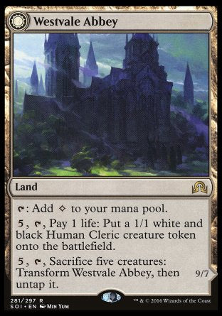 '-Westvale Abbey
Land
%T: Add %C.
%5, %T, Pay 1 life: Create a 1/1 white and black Human Cleric creature token.
%5, %T, Sacrifice five creatures: Transform this land, then untap it.
Ormendahl, Profane Prince
 Legendary Creature â€” Demon
Flying, lifelink, indestructible, haste
9/7
