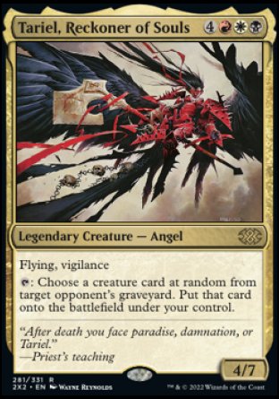 '-Tariel, Reckoner of Souls
Legendary Creature â€” Angel
Flying, vigilance
%T: Choose a creature card at random from target opponent's graveyard. Put that card onto the battlefield under your control.
4/7