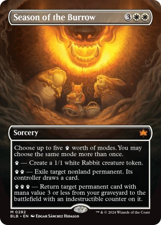 '-Season of the Burrow
Sorcery
Choose up to five %paw worth of modes. You may choose the same mode more than once.
%paw â€” Create a 1/1 white Rabbit creature token.
%paw%paw â€” Exile target nonland permanent. Its controller draws a card.
%paw%paw%paw â€” Return target permanent card with mana value 3 or less from your graveyard to the battlefield with an indestructible counter on it.