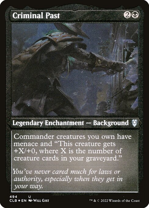 Criminal Past
Legendary Enchantment — Background
Commander creatures you own have menace and "This creature gets +X/+0, where X is the number of creature cards in your graveyard." (A creature with menace can't be blocked except by two or more creatures.)