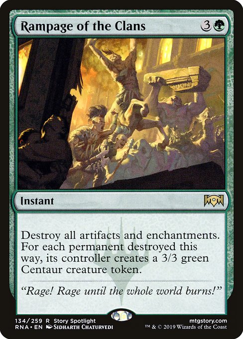 Rampage of the Clans
Instant
Destroy all artifacts and enchantments. For each permanent destroyed this way, its controller creates a 3/3 green Centaur creature token.