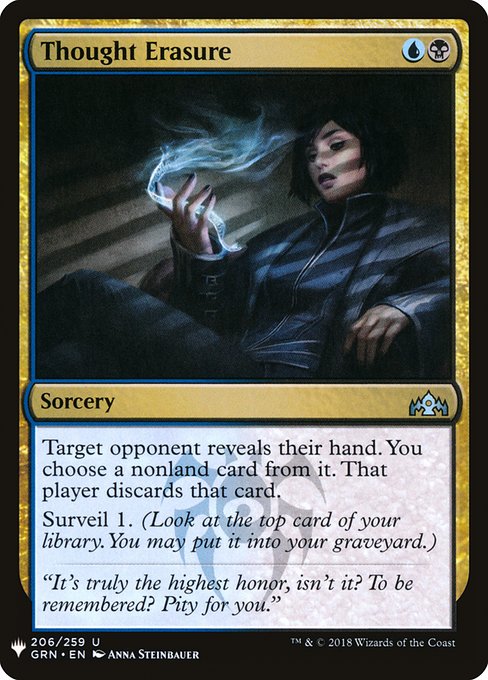 Thought Erasure
Sorcery
Target opponent reveals their hand. You choose a nonland card from it. That player discards that card.
Surveil 1. (Look at the top card of your library. You may put it into your graveyard.)