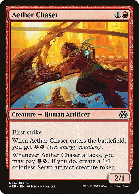 Aether Chaser
Creature — Human Artificer
First strike
When this creature enters, you get {E}{E} (two energy counters).
Whenever this creature attacks, you may pay {E}{E}. If you do, create a 1/1 colorless Servo artifact creature token.
2/1