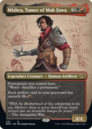 Mishra, Tamer of Mak Fawa
Legendary Creature — Human Artificer
Permanents you control have "Ward — Sacrifice a permanent."
Each artifact card in your graveyard has unearth %1%B%R.
4/4
