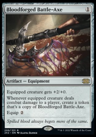 '-Bloodforged Battle-Axe
Artifact â€” Equipment
Equipped creature gets +2/+0.
Whenever equipped creature deals combat damage to a player, create a token that's a copy of this Equipment.
Equip %2