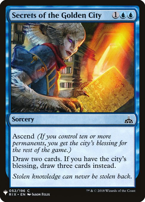Secrets of the Golden City
Sorcery
Ascend (If you control ten or more permanents, you get the city's blessing for the rest of the game.)
Draw two cards. If you have the city's blessing, draw three cards instead.