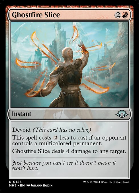 Ghostfire Slice
Instant
Devoid (This card has no color.)
This spell costs {2} less to cast if an opponent controls a multicolored permanent.
Ghostfire Slice deals 4 damage to any target.