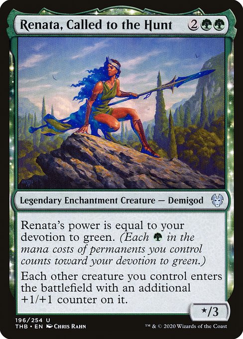 Renata, Called to the Hunt
Legendary Enchantment Creature — Demigod
Renata's power is equal to your devotion to green. (Each {G} in the mana costs of permanents you control counts toward your devotion to green.)
Each other creature you control enters with an additional +1/+1 counter on it.
*/3