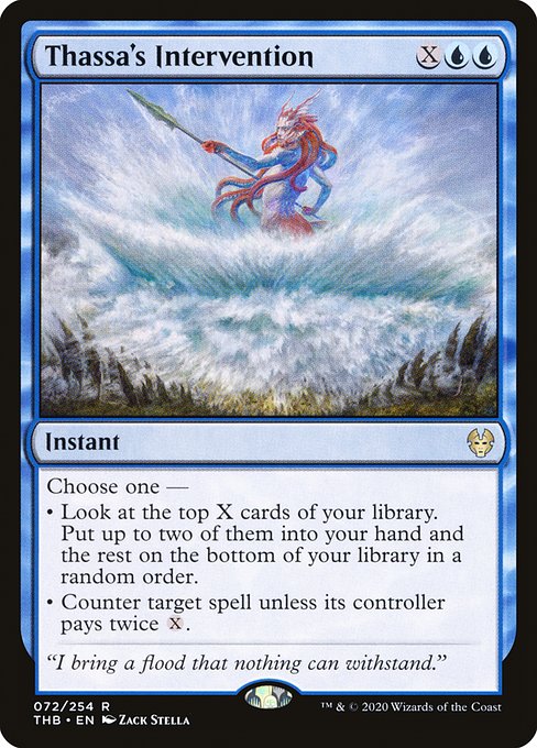 Thassa's Intervention
Instant
Choose one —
• Look at the top X cards of your library. Put up to two of them into your hand and the rest on the bottom of your library in a random order.
• Counter target spell unless its controller pays twice {X}.