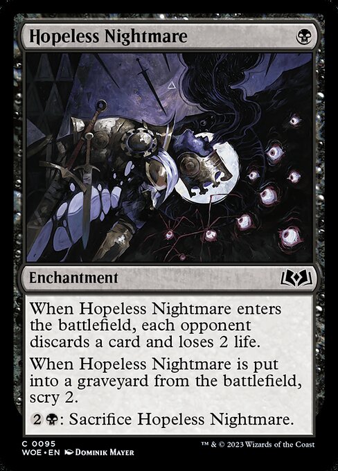 Hopeless Nightmare
Enchantment
When this enchantment enters, each opponent discards a card and loses 2 life.
When this enchantment is put into a graveyard from the battlefield, scry 2.
{2}{B}: Sacrifice this enchantment.