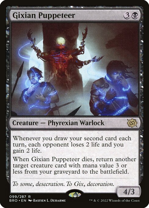 Gixian Puppeteer
Creature — Phyrexian Warlock
Whenever you draw your second card each turn, each opponent loses 2 life and you gain 2 life.
When this creature dies, return another target creature card with mana value 3 or less from your graveyard to the battlefield.
4/3