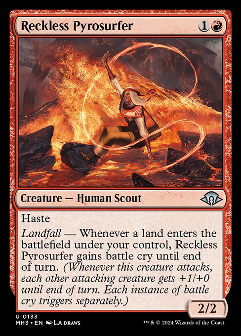 Reckless Pyrosurfer
Creature — Human Scout
Haste
Landfall — Whenever a land you control enters, this creature gains battle cry until end of turn. (Whenever this creature attacks, each other attacking creature gets +1/+0 until end of turn. Each instance of battle cry triggers separately.)
2/2