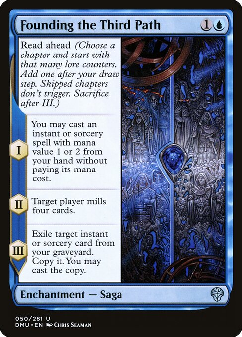 Founding the Third Path
Enchantment — Saga
Read ahead (Choose a chapter and start with that many lore counters. Add one after your draw step. Skipped chapters don't trigger. Sacrifice after III.)
I — You may cast an instant or sorcery spell with mana value 1 or 2 from your hand without paying its mana cost.
II — Target player mills four cards.
III — Exile target instant or sorcery card from your graveyard. Copy it. You may cast the copy.
