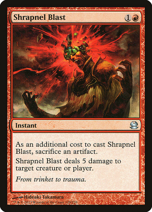 Shrapnel Blast
Instant
As an additional cost to cast this spell, sacrifice an artifact.
Shrapnel Blast deals 5 damage to any target.